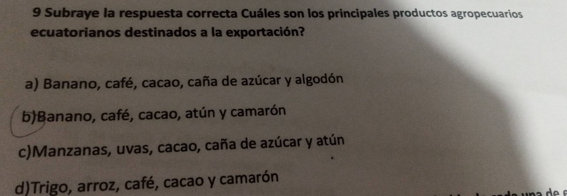 Subraye la respuesta correcta Cuáles son los principales productos agropecuarios
ecuatorianos destinados a la exportación?
a) Banano, café, cacao, caña de azúcar y algodón
b)Banano, café, cacao, atún y camarón
c)Manzanas, uvas, cacao, caña de azúcar y atún
d)Trigo, arroz, café, cacao y camarón