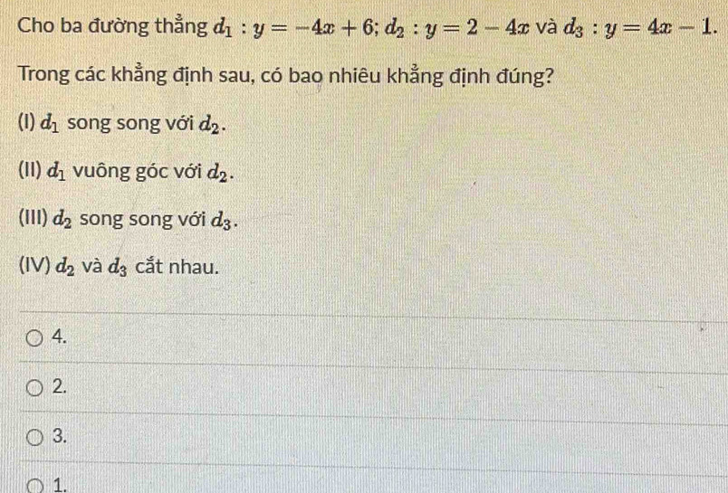 Cho ba đường thẳng d_1:y=-4x+6; d_2:y=2-4x và d_3:y=4x-1. 
Trong các khẳng định sau, có bao nhiêu khẳng định đúng?
(1) d_1 song song với d_2.
(11) d_1 vuông góc với d_2.
(III) d_2 song song với d_3.
(IV) d_2 và d_3 cắt nhau.
4.
2.
3.
1.