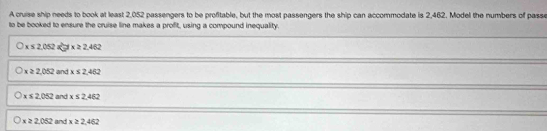 A cruise ship needs to book at least 2,052 passengers to be profitable, but the most passengers the ship can accommodate is 2,462. Model the numbers of passe
to be booked to ensure the cruise line makes a profit, using a compound inequality.
x≤ 2.052axi =x≥ 2.462
x≥ 2,052 and x≤ 2,462
x≤ 2.052 and x≤ 2.462
x≥ 2,052 and x≥ 2,462