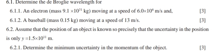 Determine the de Broglie wavelength for 
6.1.1. An electron (mass 9.1* 10^(31)kg) moving at a speed of 6.0* 10^6m/s and, [3] 
6.1.2. A baseball (mass 0.15 kg) moving at a speed of 13 m/s. [3] 
6.2. Assume that the position of an object is known so precisely that the uncertainty in the position 
is only y=1.5* 10^(11)m. 
6.2.1. Determine the minimum uncertainty in the momentum of the object. [3]