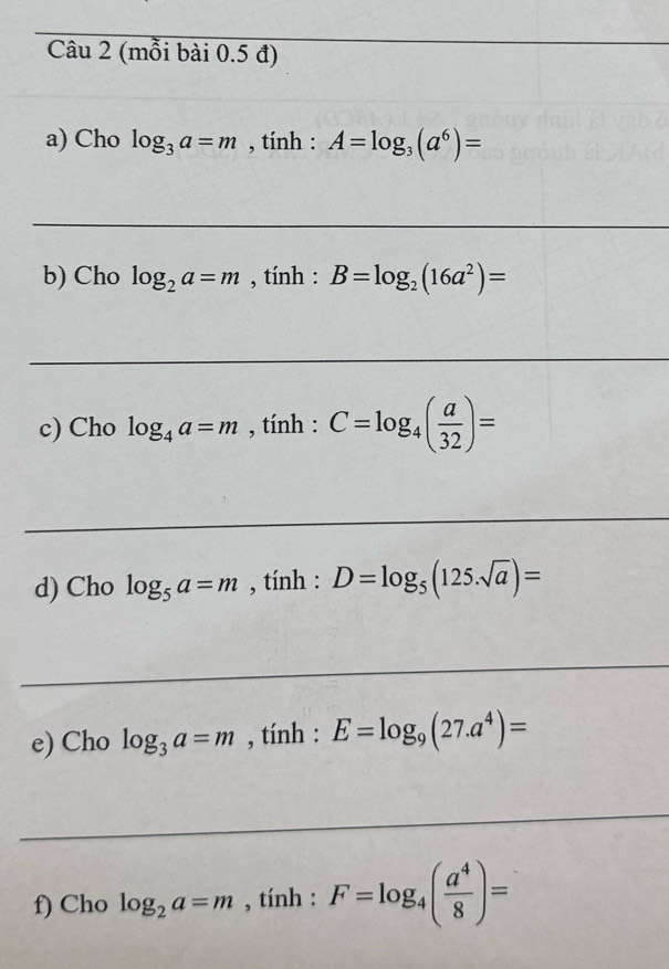 (mỗi bài 0.5 đ) 
_ 
_ 
a) Cho log _3a=m , tính : A=log _3(a^6)=
_ 
b) Cho log _2a=m , tính : B=log _2(16a^2)=
_ 
c) Cho log _4a=m , tính : C=log _4( a/32 )=
_ 
d) Cho log _5a=m , tính : D=log _5(125.sqrt(a))=
_ 
e) Cho log _3a=m , tính : E=log _9(27.a^4)=
_ 
f) Cho log _2a=m , tính : F=log _4( a^4/8 )=