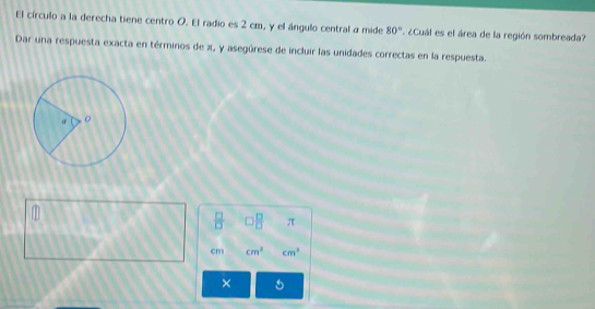 El círculo a la derecha tiene centro O. El radio es 2 cm, y el ángulo central a mide 80°. ¿Cuál es el área de la región sombreada? 
Dar una respuesta exacta en términos de x, y asegúrese de incluir las unidades correctas en la respuesta. 
 □ /□   □^(□) π
cm cm^2 cm^3
×