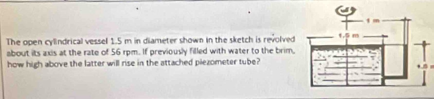 The open cylindrical vessel 1.5 m in diameter shown in the sketch is revolved 
about its axis at the rate of 56 rpm. If previously filled with water to the brim, 
how high above the latter will rise in the attached plezometer tube?