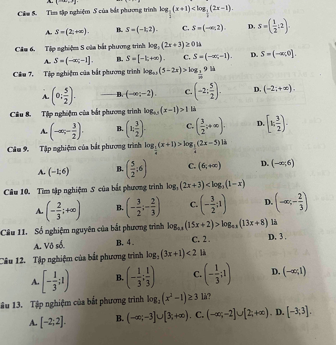 (-∈fty ,3]·
Câu 5. Tìm tập nghiệm S của bất phương trình log _ 1/2 (x+1)
A. S=(2;+∈fty ). B. S=(-1;2). C. S=(-∈fty ;2). D. S=( 1/2 ;2).
Câu 6. Tập nghiệm S của bất phương trình log _2(2x+3)≥ 01 à
A. S=(-∈fty ;-1]. B. S=[-1;+∈fty ). C. S=(-∈fty ;-1). D. S=(-∈fty ;0].
Câu 7. Tập nghiệm của bất phương trình log _0.3(5-2x)>log _ 3/10 9ld
A. (0; 5/2 ). B. (-∈fty ;-2). C. (-2; 5/2 ). D. (-2;+∈fty ).
Câu 8. Tập nghiệm của bất phương trình log _0,5(x-1)>1 là
A. (-∈fty ;- 3/2 ). (1; 3/2 ).
B.
C. ( 3/2 ;+∈fty ). D. [1; 3/2 ).
Câu 9. Tập nghiệm của bất phương trình log _ 1/4 (x+1)>log _ 1/4 (2x-5) là
A. (-1;6)
B. ( 5/2 ;6)
D.
C. (6;+∈fty ) (-∈fty ;6)
Câu 10. Tìm tập nghiệm S của bất phương trình log _3(2x+3)
A. (- 2/3 ;+∈fty )
B. (- 3/2 ;- 2/3 ) C. (- 3/2 ;1) D. (-∈fty ;- 2/3 )
Câu 11. Số nghiệm nguyên của bất phương trình log _0.8(15x+2)>log _0.8(13x+8) là
A. Vô số. B. 4 . C. 2 .
D. 3 .
Câu 12. Tập nghiệm của bất phương trình log _2(3x+1)<2</tex> là
A. [- 1/3 ;1)
B. (- 1/3 ; 1/3 )
C. (- 1/3 ;1)
D. (-∈fty ;1)
1âu 13. Tập nghiệm của bất phương trình log _2(x^2-1)≥ 3 là?
A. [-2;2].
B. (-∈fty ;-3]∪ [3;+∈fty ). C. (-∈fty ;-2]∪ [2;+∈fty ). D. [-3;3].