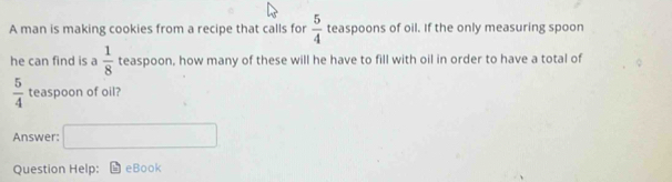 A man is making cookies from a recipe that calls for  5/4  teaspoons of oil. If the only measuring spoon 
he can find is a  1/8  teaspoon, how many of these will he have to fill with oil in order to have a total of
 5/4  teaspoon of oil? 
Answer: □ 
Question Help: eBook