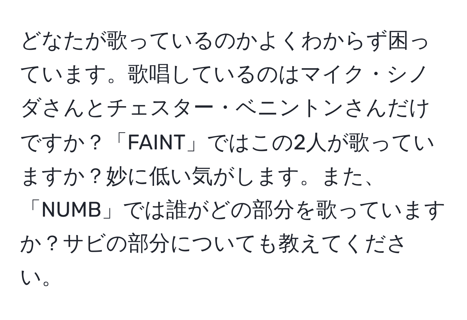 どなたが歌っているのかよくわからず困っています。歌唱しているのはマイク・シノダさんとチェスター・ベニントンさんだけですか？「FAINT」ではこの2人が歌っていますか？妙に低い気がします。また、「NUMB」では誰がどの部分を歌っていますか？サビの部分についても教えてください。