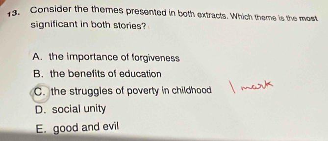 Consider the themes presented in both extracts. Which theme is the most
significant in both stories?
A. the importance of forgiveness
B. the benefits of education
C. the struggles of poverty in childhood
D. social unity
E good and evil