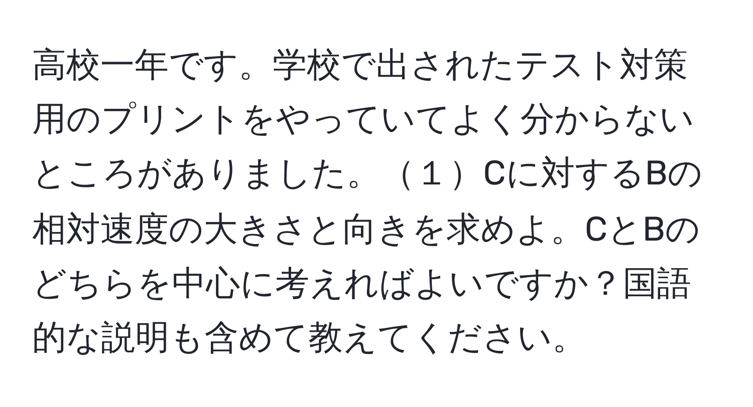 高校一年です。学校で出されたテスト対策用のプリントをやっていてよく分からないところがありました。１Cに対するBの相対速度の大きさと向きを求めよ。CとBのどちらを中心に考えればよいですか？国語的な説明も含めて教えてください。