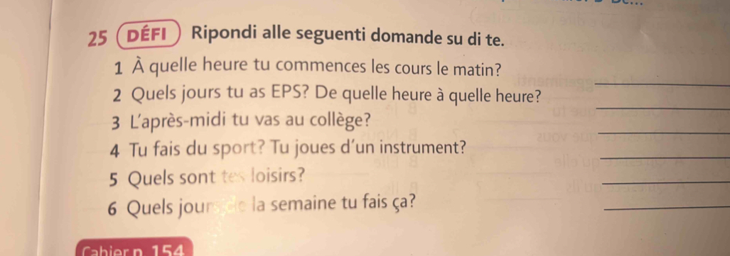 25 (défi Ripondi alle seguenti domande su di te. 
_ 
1 À quelle heure tu commences les cours le matin? 
_ 
2 Quels jours tu as EPS? De quelle heure à quelle heure? 
3 L'après-midi tu vas au collège? 
_ 
_ 
4 Tu fais du sport? Tu joues d'un instrument? 
5 Quels sont tes loisirs? 
_ 
6 Quels jours de la semaine tu fais ça? 
_ 
Cabier n 154