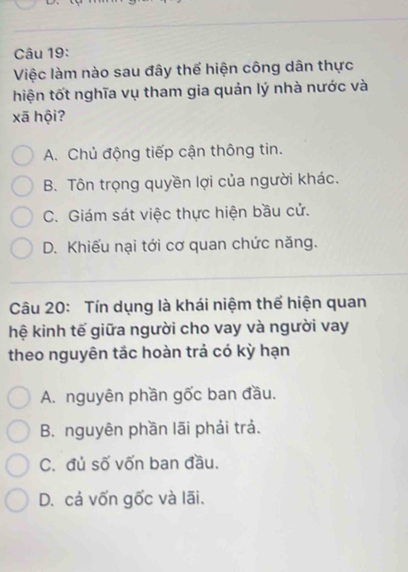 Việc làm nào sau đây thể hiện công dân thực
hiện tốt nghĩa vụ tham gia quản lý nhà nước và
xã hội?
A. Chủ động tiếp cận thông tin.
B. Tôn trọng quyền lợi của người khác.
C. Giám sát việc thực hiện bầu cử.
D. Khiếu nại tới cơ quan chức năng.
Câu 20: Tín dụng là khái niệm thể hiện quan
hệ kinh tế giữa người cho vay và người vay
theo nguyên tắc hoàn trả có kỳ hạn
A. nguyên phần gốc ban đầu.
B. nguyên phần lãi phải trả.
C. đủ số vốn ban đầu.
D. cả vốn gốc và lãi.