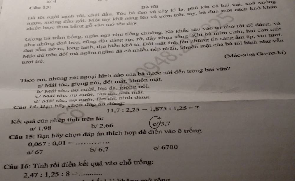 a/ 4
Câu 13:
Bà tôi
Bà tôi ngồi cạnh tôi, chải đầu. Tóc bà đen và dây kì lạ, phủ kin cả hai vai, xoã xuống
ngực, xuống đầu gối. Một tay khẽ năng lên và ướm trên tay, bả đưa một cách khỏ khăn
chiếc lược thưa bằng gỗ vào mớ tóc dày.
Giọng bà trầm bồng, ngân nga như tiếng chuông. Nó khắc sâu vào trì nhớ tôi đễ đảng, và
như những đoá hoa, cũng dịu dàng rực rỡ, đây nhựa sống. Khi bà mìm cười, hai con mất
đen sẫm nở ra, long lanh, dịu hiển khó tả. Đôi mắt ảnh lên những tia sáng ấm áp, vui tươi.
Mặc đù trên đôi má ngăm ngăm đã có nhiều nếp nhăn, khuôn mặt của bả tôi hình như vẫn
(Mác-xim Go-rơ-ki)
tươi trê.
Theo em, những nét ngoại hình nào của bà được nói đến trong bài văn?
a/ Mái tóc, giọng nói, đôi mắt, khuôn mặt.
B Mái tóc, nụ cười, làn da, giọng nổi.
c/ Mái tóc, nụ cười, làn đa, ảnh mắt,
d/ Mái tóc, nụ cười, làn da, hình dáng.
* Câu 14: Bạn hãy chọn đáp án đúng:
11,7:2,25-1,875:1,25=
Kết quả của phép tính trên là:
a/ 1,98 b/ 2,66 c//3,7
Câu 15: Bạn hãy chọn đáp án thích hợp để điễn vào ô trống
_ 0,067:0,01=
a/ 67 b/ 6,7 c/ 6700
Câu 16: Tính rồi điền kết quả vào chỗ trống:
2,47:1,25:8= _