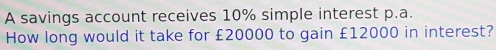 A savings account receives 10% simple interest p.a. 
How long would it take for £20000 to gain £12000 in interest?