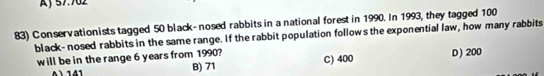 Aj 57.702
83) Conservationists tagged 50 black- nosed rabbits in a national forest in 1990. In 1993, they tagged 100
black- nosed rabbits in the same range. If the rabbit population follows the exponential law, how many rabbits
will be in the range 6 years from 1990? D) 200
141 B) 71 C) 400