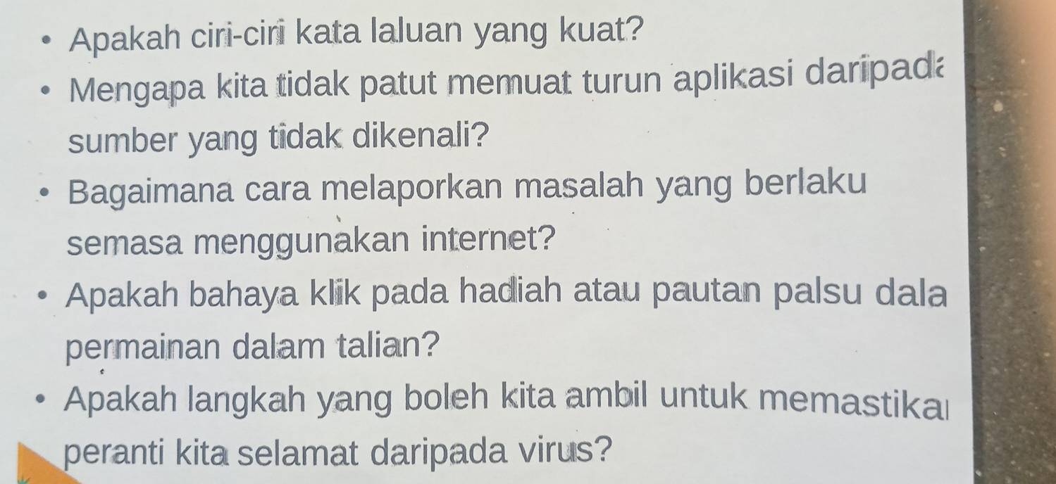 Apakah ciri-ciri kata laluan yang kuat? 
Mengapa kita tidak patut memuat turun aplikasi daripada 
sumber yang tidak dikenali? 
Bagaimana cara melaporkan masalah yang berlaku 
semasa menggunakan internet? 
Apakah bahaya klik pada hadiah atau pautan palsu dala 
permainan dalam talian? 
Apakah langkah yang boleh kita ambil untuk memastikal 
peranti kita selamat daripada virus?