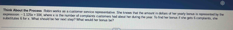 Think About the Process Robin works as a customer service representative. She knows that the amount in dollars of her yearly bonus is represented by the 
expression -1.125x+104 , where x is the number of complaints customers had about her during the year. To find her bonus if she gets 6 complaints, she 
substitutes 6 for x. What should be her next step? What would her bonus be?