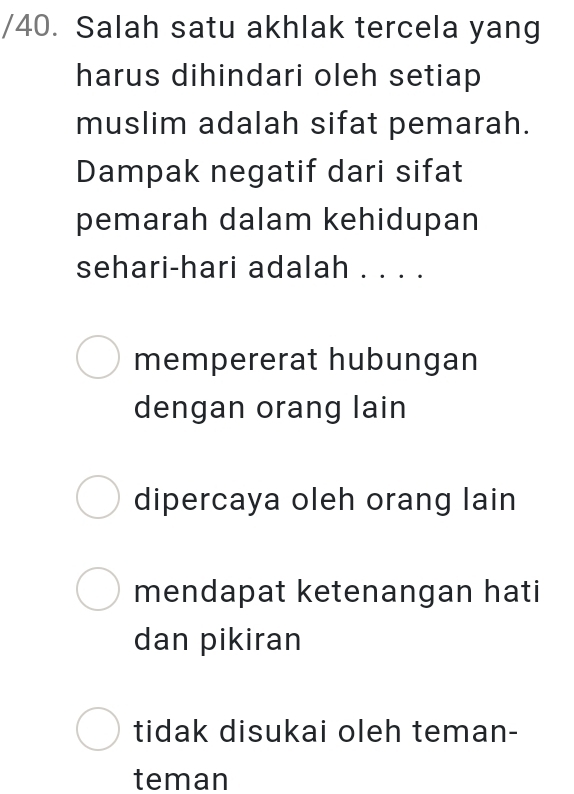 Salah satu akhlak tercela yang
harus dihindari oleh setiap
muslim adalah sifat pemarah.
Dampak negatif dari sifat
pemarah dalam kehidupan
sehari-hari adalah . . . .
mempererat hubungan
dengan orang lain
dipercaya oleh orang lain
mendapat ketenangan hati
dan pikiran
tidak disukai oleh teman-
teman