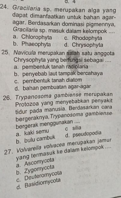 a、 4
24. Gracilaria sp. merupakan alga yang
dapat dimanfaatkan untuk bahan agar-
agar. Berdasarkan dominasi pigmennya,
Gracilaria sp. masuk dalam kelompok ....
a. Chlorophyta c. Rhodophyta
b. Phaeophyta d. Chrysophyta
25. Navicula merupakan salah satu anggota
Chrysophyta yang berfungsi sebagai ....
a. pembentuk tanah radiolaria
b. penyebab laut tampak bercahaya
c. pembentuk tanah diatom
d. bahan pembuatan agar-agar
26. Trypanosoma gambiense merupakan
Protozoa yang menyebabkan penyakit
tidur pada manusia. Berdasarkan cara
bergeraknya, Trypanosoma gambiense
bergerak menggunakan ....
a. kaki semu c silia
b. bulu cambuk d. pseudopodia
27. Volvarella volvacea merupakan jamur
yang termasuk ke dalam kelompok ....
a. Ascomycota
b. Zygomycota
c. Deuteromycota
d. Basidiomycota