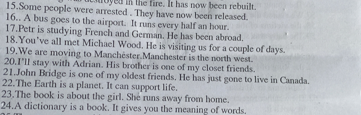 estroyed in the fire. It has now been rebuilt. 
15.Some people were arrested . They have now been released. 
16.. A bus goes to the airport. It runs every half an hour. 
17.Petr is studying French and German. He has been abroad. 
18.You’ve all met Michael Wood. He is visiting us for a couple of days. 
19.We are moving to Manchëster.Manchester is the north west. 
20.I’ll stay with Adrian. His brother is one of my closet friends. 
21.John Bridge is one of my oldest friends. He has just gone to live in Canada. 
22.The Earth is a planet. It can support life. 
23.The book is about the girl. She runs away from home. 
24.A dictionary is a book. It gives you the meaning of words.