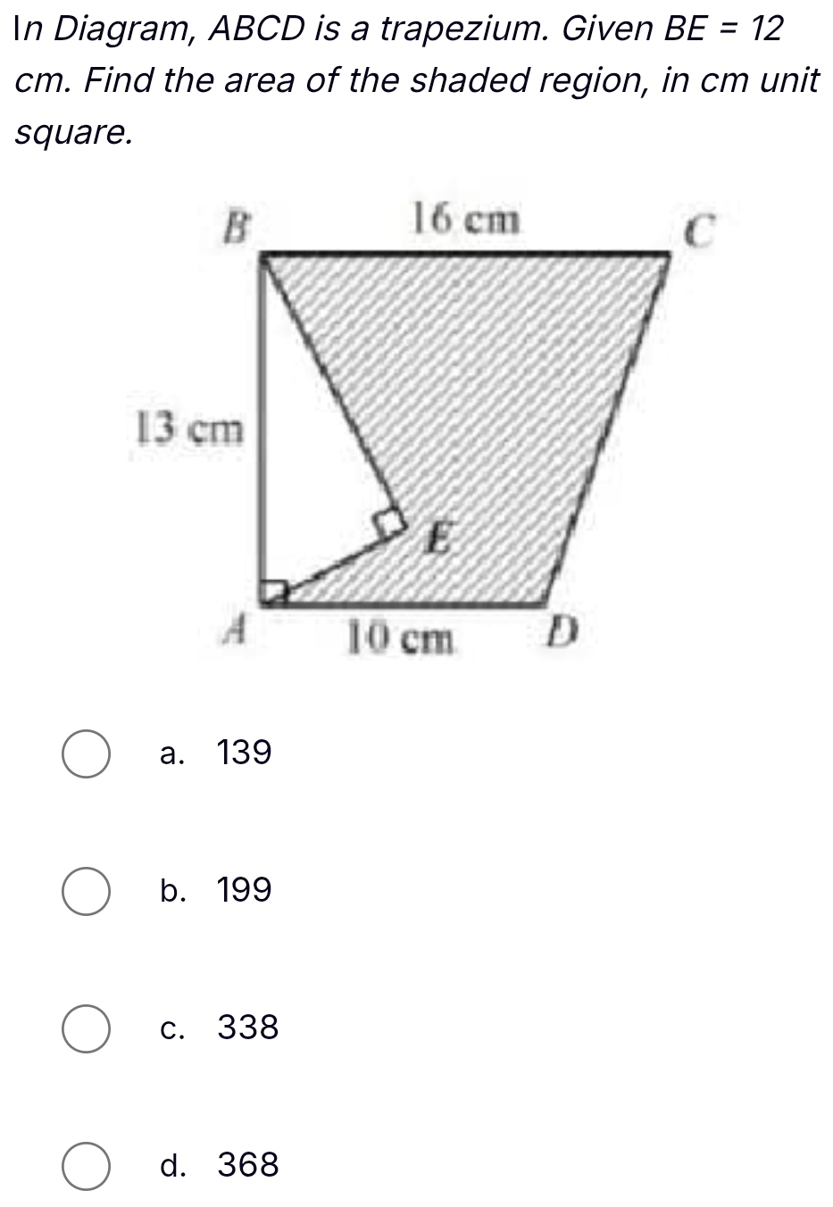 In Diagram, ABCD is a trapezium. Given BE=12
cm. Find the area of the shaded region, in cm unit
square.
a. 139
b. 199
c. 338
d. 368