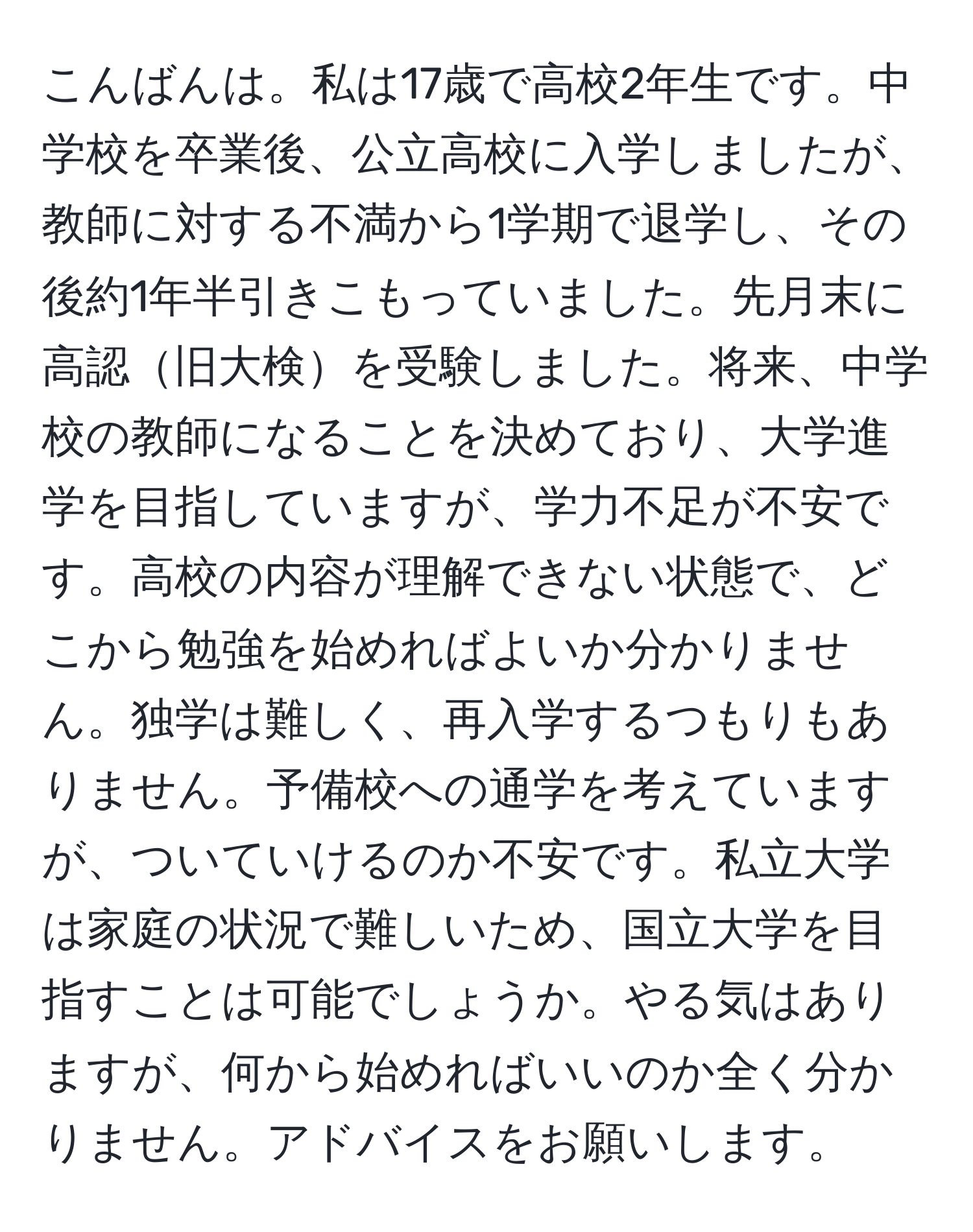 こんばんは。私は17歳で高校2年生です。中学校を卒業後、公立高校に入学しましたが、教師に対する不満から1学期で退学し、その後約1年半引きこもっていました。先月末に高認旧大検を受験しました。将来、中学校の教師になることを決めており、大学進学を目指していますが、学力不足が不安です。高校の内容が理解できない状態で、どこから勉強を始めればよいか分かりません。独学は難しく、再入学するつもりもありません。予備校への通学を考えていますが、ついていけるのか不安です。私立大学は家庭の状況で難しいため、国立大学を目指すことは可能でしょうか。やる気はありますが、何から始めればいいのか全く分かりません。アドバイスをお願いします。