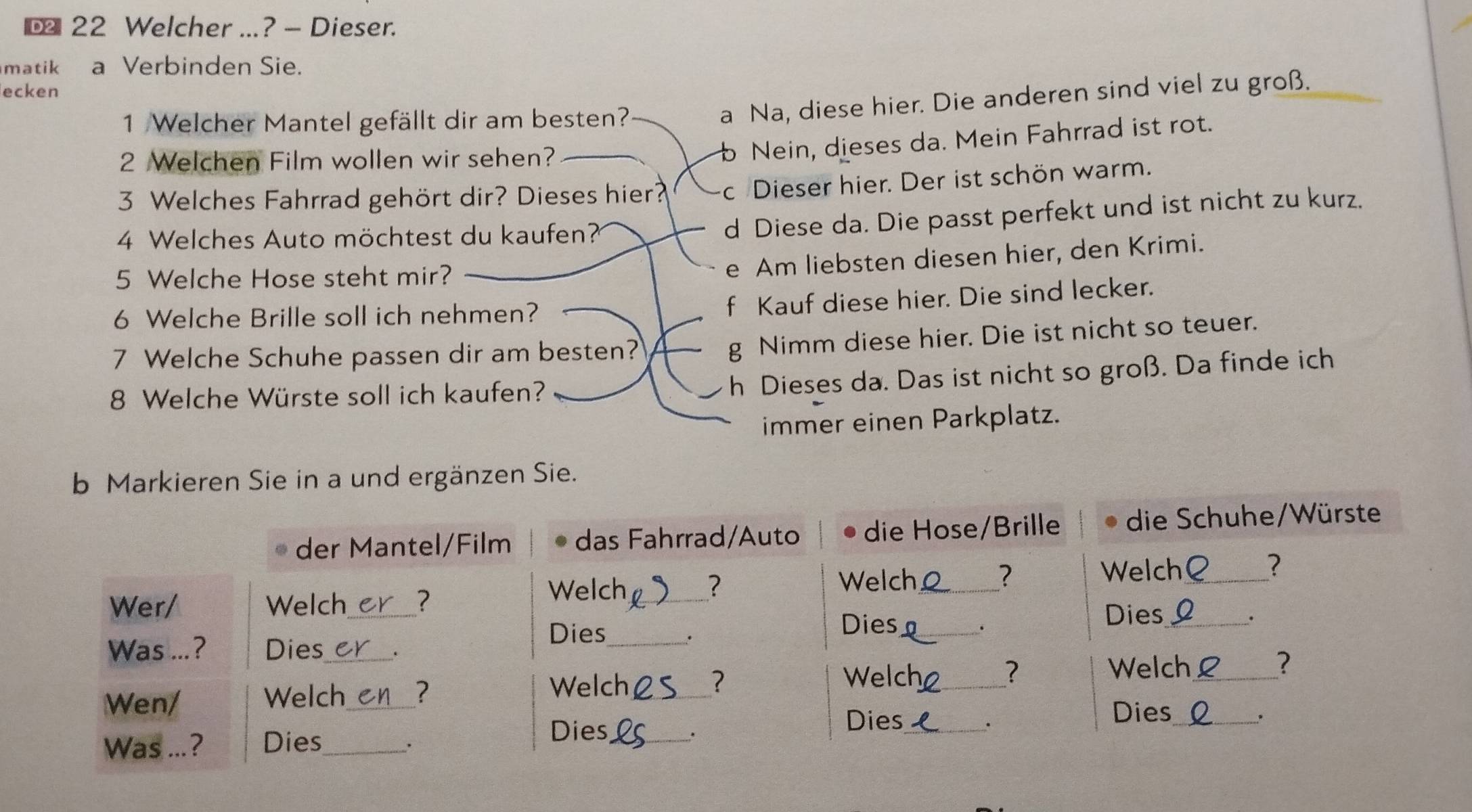 € 22 Welcher ...? - Dieser.
matik a Verbinden Sie.
ecken
1 Welcher Mantel gefällt dir am besten?
a Na, diese hier. Die anderen sind viel zu groß.
2 Welchen Film wollen wir sehen?
Nein, dieses da. Mein Fahrrad ist rot.
3 Welches Fahrrad gehört dir? Dieses hier? c Dieser hier. Der ist schön warm.
4 Welches Auto möchtest du kaufen?
d Diese da. Die passt perfekt und ist nicht zu kurz.
5 Welche Hose steht mir?
e Am liebsten diesen hier, den Krimi.
6 Welche Brille soll ich nehmen?
f Kauf diese hier. Die sind lecker.
7 Welche Schuhe passen dir am besten?
g Nimm diese hier. Die ist nicht so teuer.
8 Welche Würste soll ich kaufen?
h Dieses da. Das ist nicht so groß. Da finde ich
immer einen Parkplatz.
b Markieren Sie in a und ergänzen Sie.