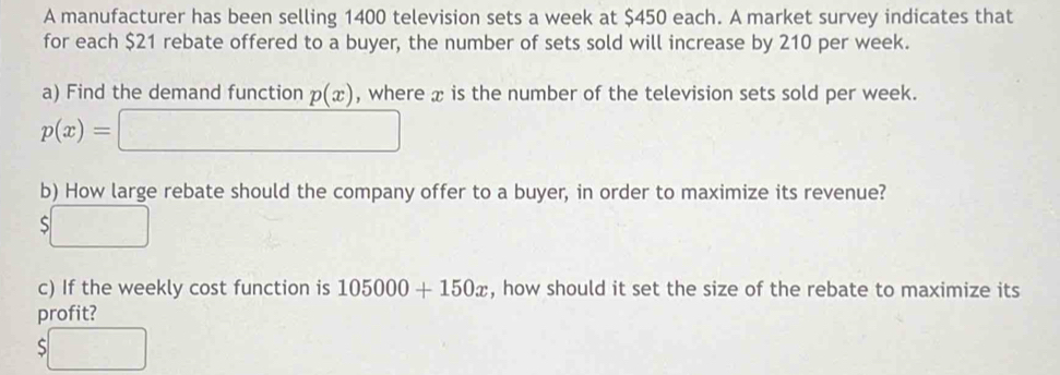 A manufacturer has been selling 1400 television sets a week at $450 each. A market survey indicates that 
for each $21 rebate offered to a buyer, the number of sets sold will increase by 210 per week. 
a) Find the demand function p(x) , where x is the number of the television sets sold per week.
p(x)=□
b) How large rebate should the company offer to a buyer, in order to maximize its revenue?
$□
c) If the weekly cost function is 105000+150x , how should it set the size of the rebate to maximize its 
profit?
$□