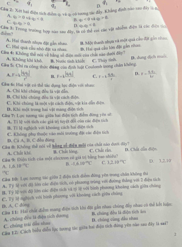 C. x_21 q_1 q_2 overline F_12 D. q_1 x_(21)^2∠
Cầu 2: Xét hai điện tích điểm qi và q₂ có tương tác đầy, Khẳng định nào sau đây là độ
A. q_1>0 và q_2<0. B. q_1<0</tex> và q_2>0.
C. q_1.q_2>0.
D. q_1.q_2<0.
Câu 3: Trong trường hợp nào sau đây, ta có thể coi các vật nhiễm điện là các điện tích
điểm?
A. Hai thanh nhựa đặt gần nhau. B. Một thanh nhựa và một quả cầu đặt gần nhau.
C. Hai quả cầu nhỏ đặt xa nhau. D. Hai quả cầu lớn đặt gần nhau.
Câu 4: Không thê nói về hãng số điện môi của chất nào dưới đây?
A. Không khí khô. B. Nước tinh khiết C. Thủy tinh.
D. dung dịch muối
Câu 5: Chỉ ra công thức đúng của định luật Coulomb trong chân không.
A. F=kfrac |q_1q_2|r^2. B. F=kfrac |q_1q_2|r. C. F=kfrac q_1q_2r. D. F=frac q_1q_2kr.
Câu 6: Hai vật có thể tác dụng lực điện với nhau:
A. Chỉ khi chúng đều là vật dẫn.
B. Chi khi chúng đều là vật cách điện.
C. Khi chúng là một vật cách điện, vật kia dẫn điện.
D. Khi một trong hai vật mang điện tích
Câu 7: Lực tương tác giữa hai điện tích điểm đứng yên sẽ:
A. Tỉ lệ với tích các giá trị tuyệt đối của các điện tích
B. Tỉ lệ nghịch với khoáng cách hai điện tích
C. Không phụ thuộc vào môi trường đặt các điện tích
D. Cả A, B, C đều đúng
Câu 8: Không thể nói về hằng số điện môi của chất nào dưới đây?
A. Chất khi. B. Chất lỏng. C. Chất rắn. D. Chất dẫn điện.
Câu 9: Điện tích của một electron có giá trị bằng bao nhiêu?
A. 1,6.10^(-19)C B. -1,6.10^(-19)C C. 3,2.10^(-19)C D. 3,2.10^-^(19)C
Câu 10: Lực tương tác giữa 2 điện tích điểm đứng yên trong chân không thì
A. Tỷ lệ với độ lớn các điện tích, có phương trùng với đường thẳng với 2 điện tích
B. Tỷ lệ với độ lớn các điện tích và tỷ lệ với bình phương khoảng cách giữa chúng
C. Tỷ lệ nghịch với bình phương với khoảng cách giữa chúng
D. A, C đúng
Câu 11: Hai chất điểm mang điện tích khi đặt gần nhau chúng đầy nhau có thể kết luận:
A. chúng đều là điện tích dương B. chúng đều là điện tích âm
C. chúng trái đầu nhau D. chúng cùng dấu nhau
Câu 12: Cách biểu diễn lực tương tác giữa hai điện tích đứng yên nào sau đây là sai?
2