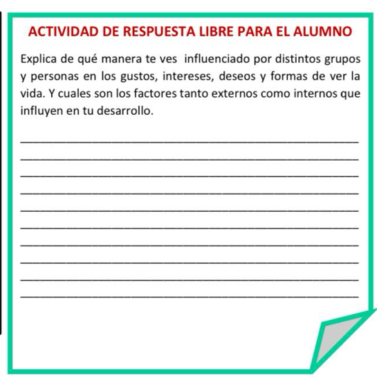 ACTIVIDAD DE RESPUESTA LIBRE PARA EL ALUMNO 
Explica de qué manera te ves influenciado por distintos grupos 
y personas en los gustos, intereses, deseos y formas de ver la 
vida. Y cuales son los factores tanto externos como internos que 
influyen en tu desarrollo. 
_ 
_ 
_ 
_ 
_ 
_ 
_ 
_ 
_ 
_