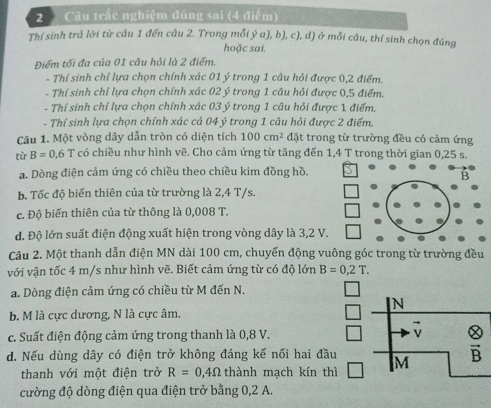 Câu trắc nghiệm đúng sai (4 điểm)
Thí sình trả lời từ câu 1 đến câu 2. Trong mỗi ý a), b), c), d) ở mỗi câu, thí sinh chọn đúng
hoặc sai.
Điểm tối đa của 01 câu hỏi là 2 điểm.
- Thí sinh chỉ lựa chọn chính xác 01 ý trong 1 câu hỏi được 0,2 điểm.
- Thí sinh chỉ lựa chọn chính xác 02 ý trong 1 câu hỏi được 0,5 điểm.
- Thí sinh chỉ lựa chọn chính xác 03 ý trong 1 câu hỏi được 1 điểm.
- Thí sinh lựa chọn chính xác cả 04 ý trong 1 câu hỏi được 2 điểm.
Câu 1. Một vòng dây dẫn tròn có diện tích 100cm^2 đặt trong từ trường đều có cảm ứng
tù B=0,6T có chiều như hình vẽ. Cho cảm ứng từ tăng đến 1,4 T trong thời gian 0,25 s.
a. Dòng điện cảm ứng có chiều theo chiều kim đồng hồ.
b. Tốc độ biến thiên của từ trường là 2,4 T/s.
c. Độ biến thiên của từ thông là 0,008 T.
d. Độ lớn suất điện động xuất hiện trong vòng dây là 3,2 V
Câu 2. Một thanh dẫn điện MN dài 100 cm, chuyển động vuông góc trong từ trường đều
với vận tốc 4 m/s như hình vẽ. Biết cảm ứng từ có độ lớn B=0,2T.
a. Dòng điện cảm ứng có chiều từ M đến N.
b. M là cực dương, N là cực âm.
c. Suất điện động cảm ứng trong thanh là 0,8 V.
d. Nếu dùng dây có điện trở không đáng kể nối hai đầu
thanh với một điện trở R=0,4Omega thành mạch kín thì
cường độ dòng điện qua điện trở bằng 0,2 A.