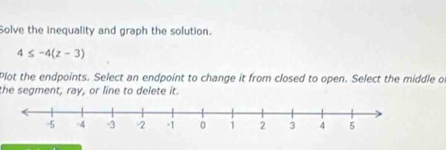 Solve the inequality and graph the solution.
4≤ -4(z-3)
Plot the endpoints. Select an endpoint to change it from closed to open. Select the middle of 
the segment, ray, or line to delete it.