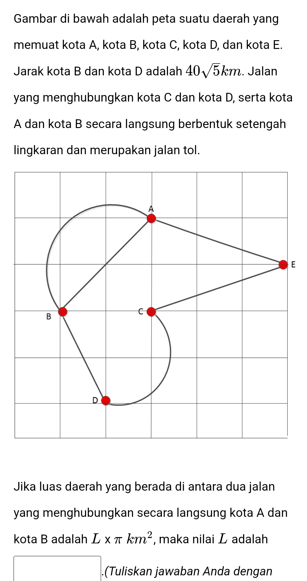 Gambar di bawah adalah peta suatu daerah yang 
memuat kota A, kota B, kota C, kota D, dan kota E. 
Jarak kota B dan kota D adalah 40sqrt(5)km. Jalan 
yang menghubungkan kota C dan kota D, serta kota
A dan kota B secara langsung berbentuk setengah 
lingkaran dan merupakan jalan tol. 
E 
Jika luas daerah yang berada di antara dua jalan 
yang menghubungkan secara langsung kota A dan 
kota B adalah L* π km^2 , maka nilai L adalah 
(-y-()=()(x-)) .(Tuliskan jawaban Anda dengan