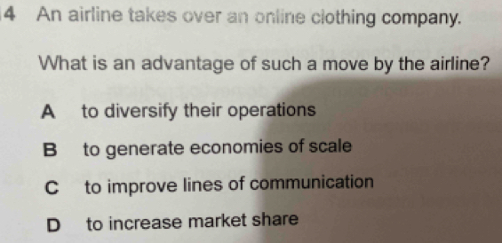 An airline takes over an online clothing company.
What is an advantage of such a move by the airline?
A to diversify their operations
B to generate economies of scale
C to improve lines of communication
D to increase market share