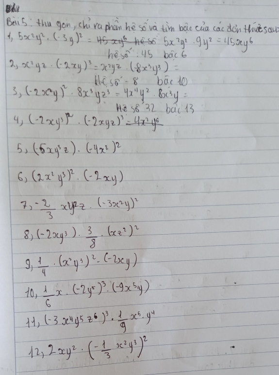 Beis: thu gon, chú raphān he so và tim bác càa cac don thue sau)
, 5x^2y^2· (-3y)^2=
hesese:45 5x^2y^2· 9y^2=45xy^6
2, x^2yz· (-2xy)^3=x^2yz· (-8x^3y^3)= bac b
Hoverline CSoverline O° boverline ac10
3, (-2x^2y)^2· 8x^3yz^3=4x^(11)y^2· 8x^3y=
He s8 32 bāc 13
4) (-2xy^3)^2· (-2xyz)^3=4x^2y^6
5, (-5xy^3z)· (-4x^2)^2
6) (2x^2y^3)^2· (-2xy)
7) - 2/3 xy^2z.(-3x^2y)^2
8) (-2xy^3)·  3/8 · (xz^2)^2
9, 1/4 · (x^2y^3)^2· (-2xy)
10_1  1/6 x· (-2y^5)^3· (-9x^5y)
H, (-3x^4y^5z^6)^3·  1/9 x^5· y^4
12, 2xy^2· (- 1/3 x^2y^3)^2