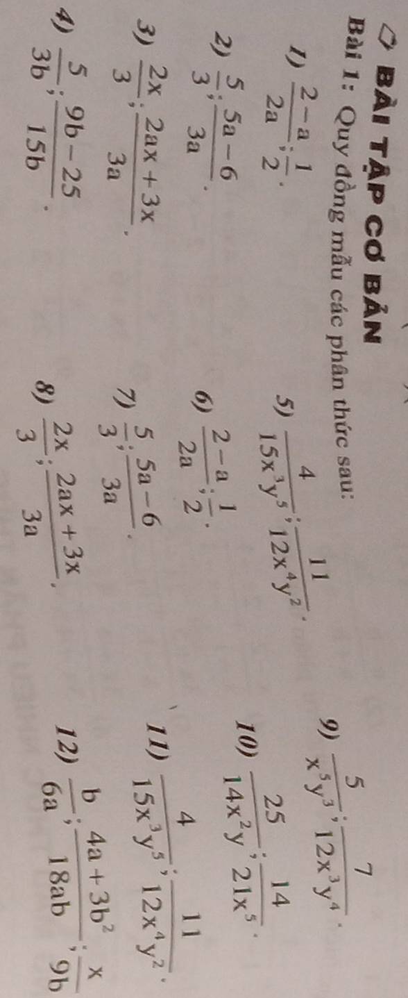 bài tập cơ bản 
Bài 1: Quy đồng mẫu các phân thức sau: 
9)  5/x^5y^3 ;  7/12x^3y^4 . 
1)  (2-a)/2a ;  1/2 .  4/15x^3y^5 ;  11/12x^4y^2 . 
5) 
2)  5/3 ;  (5a-6)/3a . 
10)  25/14x^2y ;  14/21x^5 . 
6)  (2-a)/2a ;  1/2 . 
3)  2x/3 ;  (2ax+3x)/3a . 
7)  5/3 ;  (5a-6)/3a . 
11)  4/15x^3y^5 ;  11/12x^4y^2 . 
4)  5/3b ;  (9b-25)/15b . 12)  b/6a ;  (4a+3b^2)/18ab ;  x/9b 
8)  2x/3 ;  (2ax+3x)/3a .