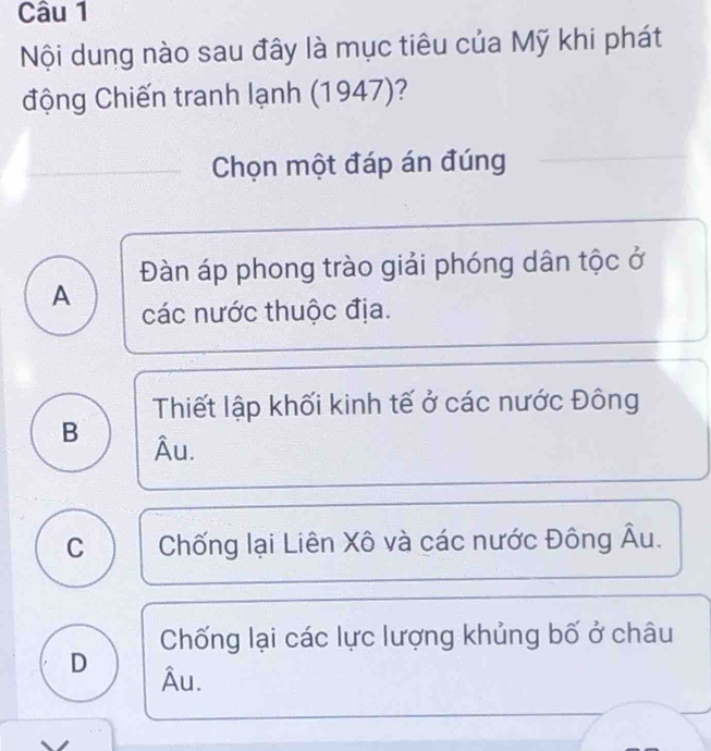 Nội dung nào sau đây là mục tiêu của Mỹ khi phát
động Chiến tranh lạnh (1947)?
Chọn một đáp án đúng
Đàn áp phong trào giải phóng dân tộc ở
A các nước thuộc địa.
Thiết lập khối kinh tế ở các nước Đông
B Âu.
C Chống lại Liên Xô và các nước Đông Âu.
Chống lại các lực lượng khủng bố ở châu
D Âu.