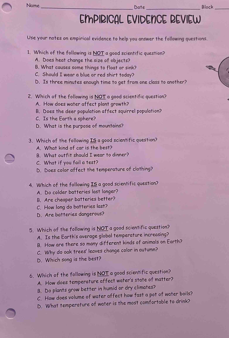 Name_ Date_ Block_
EMPIRICAL EVIDENCE REVIEW
Use your notes on empirical evidence to help you answer the following questions.
1. Which of the following is NOT a good scientific question?
A. Does heat change the size of objects?
B. What causes some things to float or sink?
C. Should I wear a blue or red shirt today?
D. Is three minutes enough time to get from one class to another?
2. Which of the following is NOT a good scientific question?
A. How does water affect plant growth?
B. Does the deer population affect squirrel population?
C. Is the Earth a sphere?
D. What is the purpose of mountains?
3. Which of the following IS a good scientific question?
A. What kind of car is the best?
B. What outfit should I wear to dinner?
C. What if you fail a test?
D. Does color affect the temperature of clothing?
4. Which of the following IS a good scientific question?
A. Do colder batteries last longer?
B. Are cheaper batteries better?
C. How long do batteries last?
D. Are batteries dangerous?
5. Which of the following is NOT a good scientific question?
A. Is the Earth's average global temperature increasing?
B. How are there so many different kinds of animals on Earth?
C. Why do oak trees' leaves change color in autumn?
D. Which song is the best?
6. Which of the following is NOT a good scientific question?
A. How does temperature affect water's state of matter?
B. Do plants grow better in humid or dry climates?
C. How does volume of water affect how fast a pot of water boils?
D. What temperature of water is the most comfortable to drink?