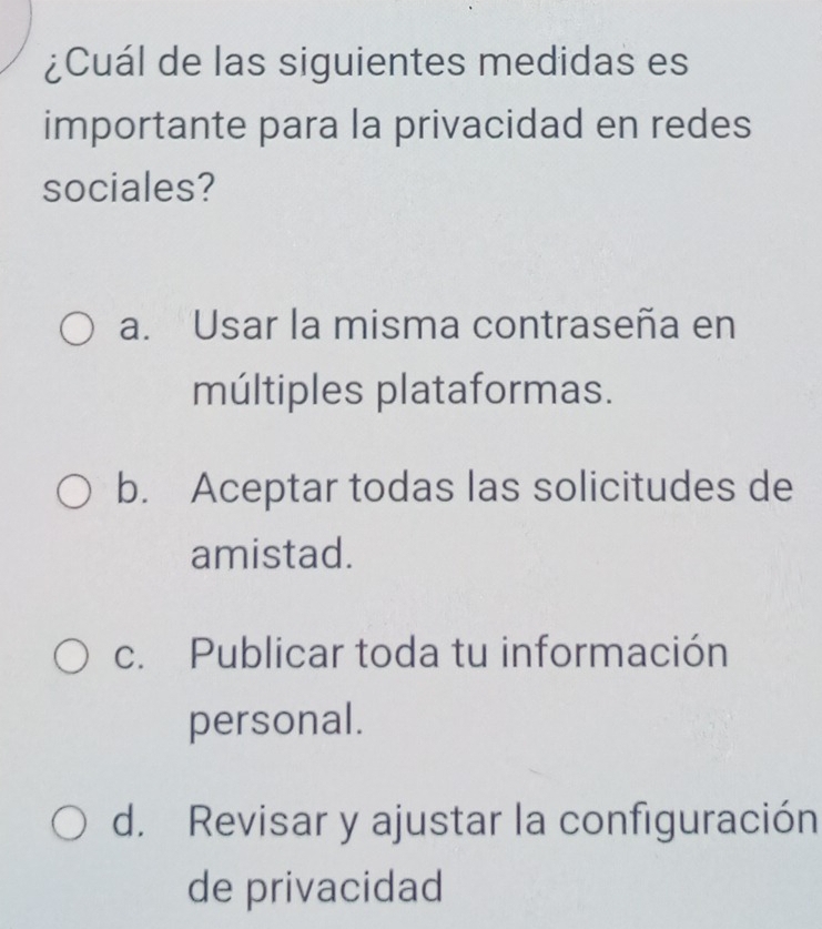 ¿Cuál de las siguientes medidas es
importante para la privacidad en redes
sociales?
a. Usar la misma contraseña en
múltiples plataformas.
b. Aceptar todas las solicitudes de
amistad.
c. Publicar toda tu información
personal.
d. Revisar y ajustar la configuración
de privacidad