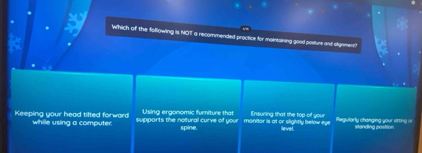 Which of the following is NOT a recommended practice for maintaining good posture and allignment?
Using ergonomic furniture that Ensuring that the top of your
Keeping your head tilted forward supports the natural curve of your monitor is at or slightly below eye Regularly changing your sitting or standing position.
while using a computer. spine. level.