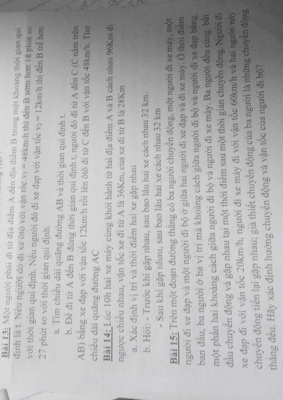 Một người phải đi từ địa điểm A đến địa điểm B trong một khoảng thời gian qui
định là t. Nếu người đó đi xe ôtô với vận tốc v_1=48km/h thì đến B sớm hơn 18 phút so
với thời gian qui định. Nếu người đó đi xe đạp với vận tốc v_2=12km/h thì đến B trẻ hơn
27 phút so với thời gian qui định.
a. Tìm chiều dài quãng đường AB và thời gian qui định t.
b. Để đi từ A đến B đúng thời gian qui định t, người đó đi từ A đến C (C nằm trên
AB) bằng xe đạp với vận tốc 12km/h rồi lên ôtô đi từ C đến B với vận tốc 48km/h. Tìm
chiều dài quãng đường AC
Bài 14: Lúc 10h hai xe máy cùng khởi hành từ hai địa điểm A và B cách nhau 96Km đi
ngược chiều nhau, vận tốc xe đi từ A là 36Km, của xe đi từ B là 28Km
a. Xác định vị trí và thời điểm hai xe gặp nhau
b. Hỏi: - Trước khi gặp nhau, sau bao lâu hai xe cách nhau 32 km.
- Sau khi gặp nhau, sau bao lâu hai xe cách nhau 32 km
Bài 15: Trên một đoạn đường thăng có ba người chuyển động, một người đi xe máy, một
người đi xe đạp và một người đi bộ ở giữa hai người đi xe đạp và đi xe máy. Ở thời điểm
ban đầu, ba người ở ba vị trí mà khoảng cách giữa người đi bộ và người đi xe đạp bằng
một phần hai khoảng cách giữa người đi bộ và người đi xe máy. Ba người đều cùng bắt
đầu chuyển động và gặp nhau tại một thời điểm sau một thời gian chuyển động. Người đi
xe đạp đi với vận tốc 20km/h, người đi xe máy đi với vận tốc 60km/h và hai người này
chuyển động tiến lại gặp nhau; giả thiết chuyển động của ba người là những chuyển động
thăng đều. Hãy xác định hướng chuyển động và vận tốc của người đi bộ?