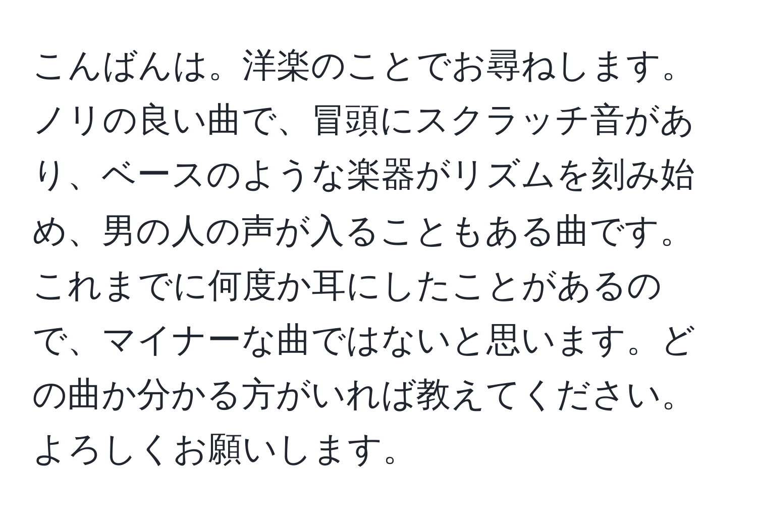 こんばんは。洋楽のことでお尋ねします。ノリの良い曲で、冒頭にスクラッチ音があり、ベースのような楽器がリズムを刻み始め、男の人の声が入ることもある曲です。これまでに何度か耳にしたことがあるので、マイナーな曲ではないと思います。どの曲か分かる方がいれば教えてください。よろしくお願いします。