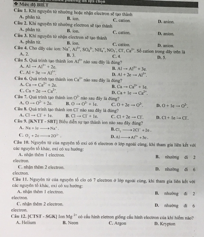 meu phường an lựa chọn
* Mức độ BIÉT
Câu 1. Khi nguyên tử nhường hoặc nhận electron sẽ tạo thành
A. phân tử. B. ion. C. cation. D. anion.
Câu 2. Khi nguyên tử nhường electron sẽ tạo thành
A. phân tử. B. ion. C. cation. D. anion.
Câu 3. Khi nguyên tử nhận electron sẽ tạo thành
A. phân tử. B. ion. C. cation. D. anion.
Câu 4. Cho dãy các ion: Na^+,Al^(3+),SO_4^((2-),NH_4^+,NO_3^-,Cl^2+) Số cation trong dãy trên là
A. 2. B. 3. C. 4. D. 5.
Câu 5. Quá trình tạo thành ion Al^(3+) nào sau đây là đúng?
A. Alto Al^(3+)+2e.
B. Alto Al^(3+)+3e.
C. Al+3eto Al^(3+). D. Al+2eto Al^(3+).
Câu 6. Quá trình tạo thành ion Ca^(2+) nào sau dây là đúng?
A. Cato Ca^(2+)+2e.
B. Cato Ca^(2+)+Ie.
C. Ca+2eto Ca^(2+). D. Ca+Ieto Ca^(2+).
Câu 7. Quá trình tạo thành ion O^(2-) nào sau dây là đúng?
A. Oto O^(2-)+2e. B. Oto O^(2-)+le. C. O+2eto O^(2-). D. O+Ieto O^(2-).
Câu 8. Quá trình tạo thành ion Cl° nào sau đây là đúng?
A. Clto Cl^-+1e. B. CIto CI^-+1e. C. Cl+2eto Cl^-. D. Cl+Ieto Cr.
Câu 9, [KNTT-SBT] Biểu diễn sự tạo thành ion nào sau đây đúng?
A. Na+Ieto Na^+. B. Cl_2to 2Cl^-+2e.
C. O_2+2eto 2O^(2-).
D. Alto Al^(3+)+3e.
Cầu 10. Nguyên tử của nguyên tố oxi có 6 electron ở lớp ngoài cùng, khi tham gia liên kết với
các nguyên tố khác, oxi có xu hướng:
A. nhận thêm 1 electron. B. nhường di 2
electron.
C. nhận thêm 2 electron. D. nhường di 6
electron.
Cầu 11. Nguyên tử của nguyên tố clo có 7 electron ở lớp ngoài cùng, khi tham gia liên kết với
các nguyên tố khác, oxi có xu hướng:
A. nhận thêm 1 electron. B. nhường dì 2
electron.
C. nhận thêm 2 electron. D. nhường di 6
electron.
Câu 12. [CTST - SGK] Ion Mg^(2+) có cấu hình eletron giống cấu hình electron của khí hiếm nào?
A. Helium B. Neon C. Argon D. Krypton