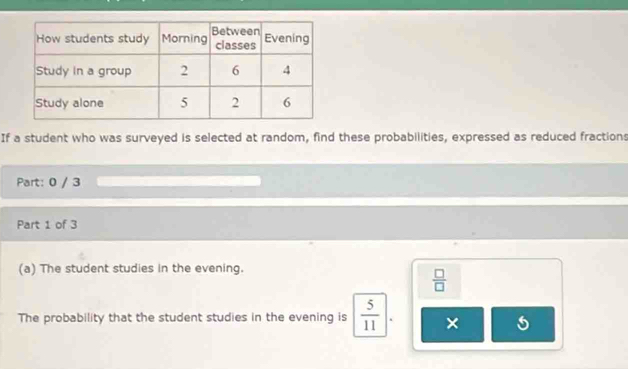 If a student who was surveyed is selected at random, find these probabilities, expressed as reduced fractions 
Part: 0 / 3 
Part 1 of 3 
(a) The student studies in the evening.
 □ /□  
The probability that the student studies in the evening is  5/11  × 5