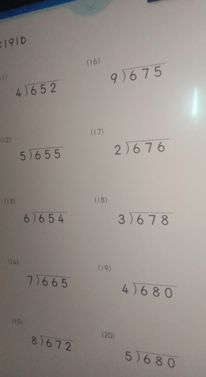 191b 
(16) 
1)
beginarrayr 9encloselongdiv 675endarray
beginarrayr 4encloselongdiv 652endarray
(17) 
(12)
5encloselongdiv 655
beginarrayr 2encloselongdiv 676endarray
(13) (18)
beginarrayr 6encloselongdiv 654endarray
beginarrayr 3encloselongdiv 678endarray
(14) 
(19)
beginarrayr 7encloselongdiv 665endarray
beginarrayr 4encloselongdiv 680endarray
(15)
beginarrayr 8encloselongdiv 672endarray
(20)
beginarrayr 5encloselongdiv 680endarray