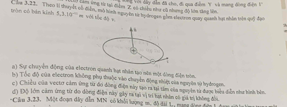 to ng với dây dẫn đã cho, đi qua điểm Y và mang dòng điện 1 
Cờ cảm ứng từ tại điễm Z có chiêu như cũ nhưng độ lớn tăng lên 
Câu 3.22. Theo lí thuyết cổ điễn, mô hình nguyên tử hydrogen gồm electron quay quanh hạt nhân trên quỹ đạo :h 
tròn có bán kỉnh 5, 3.10^(-11)m với tốc độ v. 
un 
a) Sự chuyển động của electron quanh hạt nhân tạo nên một dòng điện tròn. 
b) Tốc độ của electron không phụ thuộc vào chuyển động nhiệt của nguyên từ hydrogen. 
c) Chiều của vectơ cảm ứng từ do dòng điện này tạo ra tại tâm của nguyên tử được biểu diễn như hình bên. 
d) Độ lớn cảm ứng từ do dòng điện này gây ra tại vị trí hạt nhân có giá trị không đổi. 
:Câu 3.23. Một đoạn dây dẫn MN có khối lượng m, độ dài L, mạng dòng diễn 1