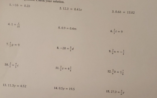 on. Check your solution. 
1. -16=0.2b 2. 12.3=0.41x 3. 0.6h=13.02
4. 1= x/25 
5. 0.9=0.4m
6.  2/3 t=9
7  3/7 g=9
8. -28= 4/5 d
9.  3/8 n=- 1/4 
10,  2/5 = 4/5 c
l1,  2/3 z=4 1/4 
12.  5/6 b=1 7/8 
13. 11.3y=4.52
14. 0.5y=19.5
15. 27.3= 3/4 y