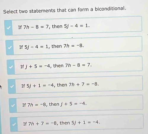 Select two statements that can form a biconditional.
If 7h-8=7 , then 5j-4=1.
If 5j-4=1 , then 7h=-8.
If j+5=-4 , then 7h-8=7.
If 5j+1=-4 , then 7h+7=-8.
If 7h=-8 ,then j+5=-4.
If 7h+7=-8 , then 5j+1=-4.