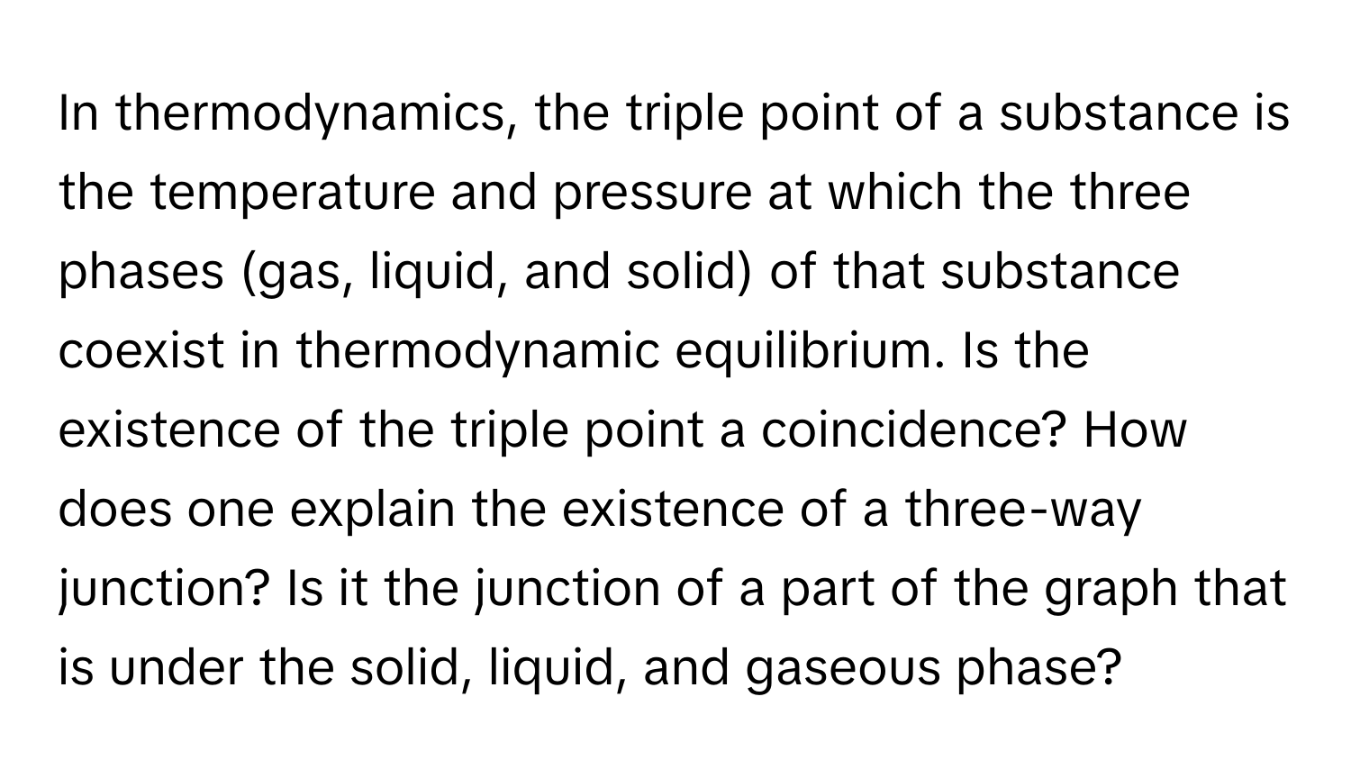 In thermodynamics, the triple point of a substance is the temperature and pressure at which the three phases (gas, liquid, and solid) of that substance coexist in thermodynamic equilibrium. Is the existence of the triple point a coincidence? How does one explain the existence of a three-way junction? Is it the junction of a part of the graph that is under the solid, liquid, and gaseous phase?