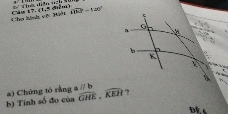 a/ Tí
b/ Tính diện tích xul
Câu 17. (1,5 điểm):
Cho hình vẽ: Biết widehat HEF=120°
a) Chứng tỏ rằng aparallel b
b) Tính số đo của widehat GHE,widehat KEH ?
Đè 6