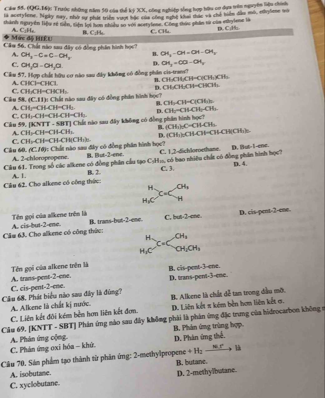 (QG.16): Trước những năm 50 của thế ký XX, công nghiệp tổng hợp hữu cơ dựa trên nguyên liệu chính
là acetylene. Ngày nay, nhờ sự phát triển vượt bậc của công nghệ khai thác và chế biển dầu mô, ethylene trò
thành nguyên liệu rẻ tiền, tiện li hơn nhiều so với acetylene. Công thức phân từ của ethylene là
D. C_2H_2.
A. C_2H_4. B. C_2H_5.
C. CH₄.
Mức độ HIÊU
Câu 56. Chất nào sau đây có đồng phân hình học?
B. CH_3-CH=CH-CH_3
A. CH_3-Cequiv C-CH_3. CH_2=CO-CH_3
C. CH_2Cl-CH_2Cl.
D.
Câu 57. Hợp chất hữu cơ nào sau đây không có đồng phân cis-trans?
A. CHCl=CHCl.
B. CH_3CH_2CH=C(CH_3)CH_3.
D. CH_3CH_2CH=CHCH_3.
C. CH_3CH=CHCH_3.
Câu 58. (C.11) : Chất nào sau đây có đồng phân hình học?
B. CH_3-CH=C(CH_3)_2.
A. CH_2=CH-CH=CH_2.
D. CH_2=CH-CH_2-CH_3.
C. CH_3-CH=CH-CH=CH_2.
Câu 59. [KNTT - SBT] Chất nào sau đây không có đồng phân hình học?
B. (CH_3)_2C=CH-CH_3.
A. CH_3-CH=CH-CH_3.
D. (CH_3)_2CH-CH=CH-CH(CH_3)_2.
C. CH_3-CH=CH-CH(CH_3)_2.
Câu 60.(C.10) : Chất nào sau đây có đồng phân hình học?
A. 2-chloropropene. B. But-2-ene. C. 1,2-dichloroethane. D. But-1-ene.
Câu 61. Trong số các alkene có đồng phân cấu tạo C_5H_10 , có bao nhiêu chất có đồng phân hình học?
B. 2. C. 3. D. 4.
A. 1.
Câu 62. Cho alkene có công thức:
beginarrayr H H_3Cendarray C=C_H^((CH_3))
Tên gọi của alkene trên là
A. cis-but-2-ene. B. trans-but-2-ene. C. but-2-ene. D. cis-pent-2-ene.
Câu 63. Cho alkene có công thức:
beginarrayr H H_3Cendarray C=C_CH_2CH_3
^circ 
Tên gọi của alkene trên là
A. trans-pent-2-ene. B. cis-pent-3-ene.
C. cis-pent-2-ene. D. trans-pent-3-ene.
Câu 68. Phát biểu nào sau đây là đúng?
A. Alkene là chất kị nước. B. Alkene là chất dễ tan trong dầu mỡ.
C. Liên kết đôi kém bền hơn liên kết đơn. D. Liên kết π kém bền hơn liên kết σ.
Câu 69. [KNTT - SBT] Phản ứng nào sau đây không phải là phản ứng đặc trưng của hidrocarbon không n
A. Phản ứng cộng. B. Phản ứng trùng hợp.
C. Phản ứng oxi hóa - khử. D. Phản ứng thế.
Câu 70. Sản phẩm tạo thành từ phản ứng: 2-methylpropene +H_2_ Ni.t° _  là
B. butane.
A. isobutane.
C. xyclobutane. D. 2-methylbutane.