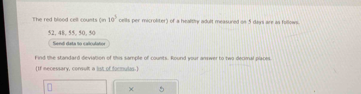 The red blood cell counts (in 10^5 cells per microliter) of a healthy adult measured on 5 days are as follows.
52, 48, 55, 50, 50
Send data to calculator 
Find the standard deviation of this sample of counts. Round your answer to two decimal places. 
(If necessary, consult a list of formulas.) 
×